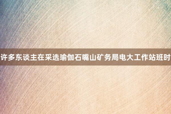 许多东谈主在采选瑜伽石嘴山矿务局电大工作站班时